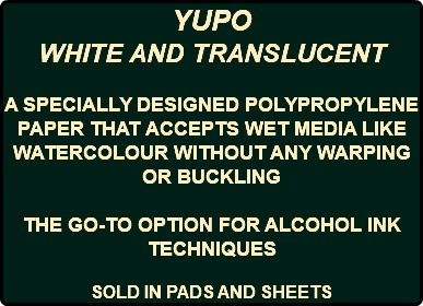 YUPO WHITE AND TRANSLUCENT A SPECIALLY DESIGNED POLYPROPYLENE PAPER THAT ACCEPTS WET MEDIA LIKE WATERCOLOUR WITHOUT ANY WARPING OR BUCKLING THE GO-TO OPTION FOR ALCOHOL INK TECHNIQUES SOLD IN PADS AND SHEETS
