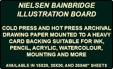 NIELSEN BAINBRIDGE ILLUSTRATION BOARD COLD PRESS AND HOT PRESS ARCHIVAL DRAWING PAPER MOUNTED TO A HEAVY CARD BACKING SUITABLE FOR INK, PENCIL, ACRYLIC, WATERCOLOUR, MOUNTING AND MORE AVAILABLE IN 15X20, 20X30, AND 30X40" SHEETS