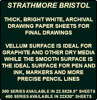STRATHMORE BRISTOL THICK, BRIGHT WHITE, ARCHIVAL DRAWING PAPER SHEETS FOR FINAL DRAWINGS VELLUM SURFACE IS IDEAL FOR GRAPHITE AND OTHER DRY MEDIA WHILE THE SMOOTH SURFACE IS THE IDEAL SURFACE FOR PEN AND INK, MARKERS AND MORE PRECISE PENCIL LINES 300 SERIES AVAILABLE IN 22.5X28.5" SHEETS 400 SERIES AVAILABLE IN 22X30" SHEETS