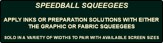 SPEEDBALL SQUEEGEES APPLY INKS OR PREPARATION SOLUTIONS WITH EITHER THE GRAPHIC OR FABRIC SQUEEGEES SOLD IN A VARIETY OF WIDTHS TO PAIR WITH AVAILABLE SCREEN SIZES