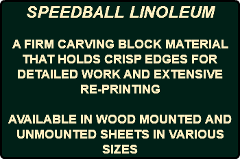 SPEEDBALL LINOLEUM A FIRM CARVING BLOCK MATERIAL THAT HOLDS CRISP EDGES FOR DETAILED WORK AND EXTENSIVE RE-PRINTING AVAILABLE IN WOOD MOUNTED AND UNMOUNTED SHEETS IN VARIOUS SIZES