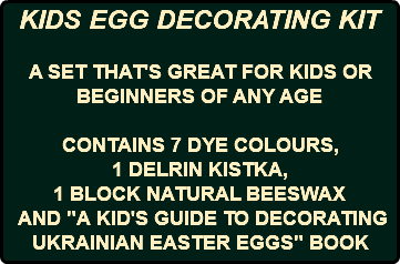 KIDS EGG DECORATING KIT A SET THAT'S GREAT FOR KIDS OR BEGINNERS OF ANY AGE CONTAINS 7 DYE COLOURS, 1 DELRIN KISTKA, 1 BLOCK NATURAL BEESWAX AND "A KID'S GUIDE TO DECORATING UKRAINIAN EASTER EGGS" BOOK