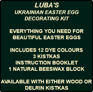 LUBA'S UKRAINIAN EASTER EGG DECORATING KIT EVERYTHING YOU NEED FOR BEAUTIFUL EASTER EGGS INCLUDES 12 DYE COLOURS 3 KISTKAS INSTRUCTION BOOKLET 1 NATURAL BEESWAX BLOCK AVAILABLE WITH EITHER WOOD OR DELRIN KISTKAS