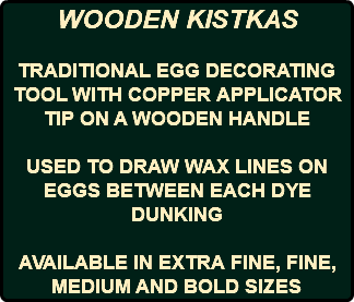 WOODEN KISTKAS TRADITIONAL EGG DECORATING TOOL WITH COPPER APPLICATOR TIP ON A WOODEN HANDLE USED TO DRAW WAX LINES ON EGGS BETWEEN EACH DYE DUNKING AVAILABLE IN EXTRA FINE, FINE, MEDIUM AND BOLD SIZES