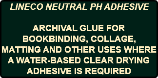 LINECO NEUTRAL PH ADHESIVE ARCHIVAL GLUE FOR BOOKBINDING, COLLAGE, MATTING AND OTHER USES WHERE A WATER-BASED CLEAR DRYING ADHESIVE IS REQUIRED
