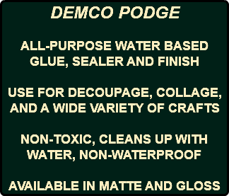 DEMCO PODGE ALL-PURPOSE WATER BASED GLUE, SEALER AND FINISH USE FOR DECOUPAGE, COLLAGE, AND A WIDE VARIETY OF CRAFTS NON-TOXIC, CLEANS UP WITH WATER, NON-WATERPROOF AVAILABLE IN MATTE AND GLOSS