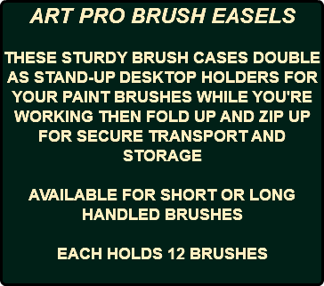 ART PRO BRUSH EASELS THESE STURDY BRUSH CASES DOUBLE AS STAND-UP DESKTOP HOLDERS FOR YOUR PAINT BRUSHES WHILE YOU'RE WORKING THEN FOLD UP AND ZIP UP FOR SECURE TRANSPORT AND STORAGE AVAILABLE FOR SHORT OR LONG HANDLED BRUSHES EACH HOLDS 12 BRUSHES 