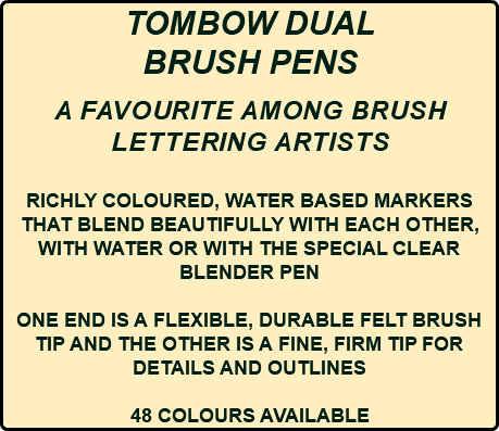 TOMBOW DUAL BRUSH PENS a FAVOURITE AMONG BRUSH LETTERING ARTISTS RICHLY COLOURED, WATER BASED MARKERS THAT BLEND BEAUTIFULLY WITH EACH OTHER, WITH WATER OR WITH THE SPECIAL CLEAR BLENDER PEN ONE END IS A FLEXIBLE, DURABLE FELT BRUSH TIP AND THE OTHER IS A FINE, FIRM TIP FOR DETAILS AND OUTLINES 48 COLOURS AVAILABLE