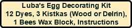 Luba's Egg Decorating Kit 12 Dyes, 3 Kistkas (Wood or Delrin), 1 Bees Wax Block, Instructions