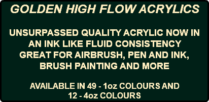 GOLDEN HIGH FLOW ACRYLICS UNSURPASSED QUALITY ACRYLIC NOW IN AN INK LIKE FLUID CONSISTENCY GREAT FOR AIRBRUSH, PEN AND INK, BRUSH PAINTING AND MORE AVAILABLE IN 49 - 1oz COLOURS AND 12 - 4oz COLOURS
