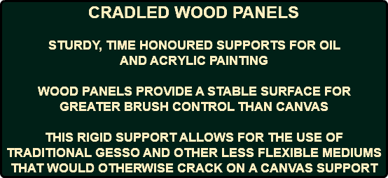 CRADLED WOOD PANELS STURDY, TIME HONOURED SUPPORTS FOR OIL AND ACRYLIC PAINTING WOOD PANELS PROVIDE A STABLE SURFACE FOR GREATER BRUSH CONTROL THAN CANVAS THIS RIGID SUPPORT ALLOWS FOR THE USE OF TRADITIONAL GESSO AND OTHER LESS FLEXIBLE MEDIUMS THAT WOULD OTHERWISE CRACK ON A CANVAS SUPPORT