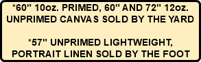 *60" 10oz. PRIMED, 60" AND 72" 12oz. UNPRIMED CANVAS SOLD BY THE YARD *57" UNPRIMED LIGHTWEIGHT, PORTRAIT LINEN SOLD BY THE FOOT