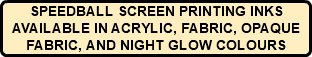 SPEEDBALL SCREEN PRINTING INKS AVAILABLE IN ACRYLIC, FABRIC, OPAQUE FABRIC, AND NIGHT GLOW COLOURS