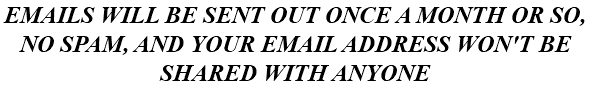 EMAILS WILL BE SENT OUT ONCE A MONTH OR SO, NO SPAM, AND YOUR EMAIL ADDRESS WON'T BE SHARED WITH ANYONE