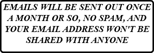 EMAILS WILL BE SENT OUT ONCE A MONTH OR SO, NO SPAM, AND YOUR EMAIL ADDRESS WON'T BE SHARED WITH ANYONE