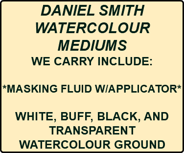 DANIEL SMITH WATERCOLOUR MEDIUMS WE CARRY INCLUDE: *MASKING FLUID W/APPLICATOR* WHITE, BUFF, BLACK, AND TRANSPARENT WATERCOLOUR GROUND